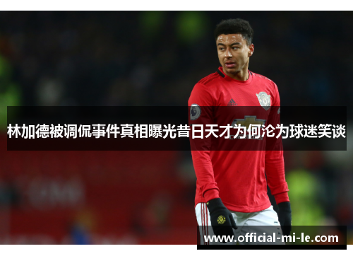 林加德被调侃事件真相曝光昔日天才为何沦为球迷笑谈