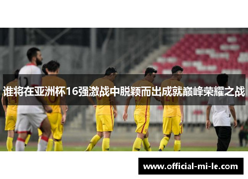 谁将在亚洲杯16强激战中脱颖而出成就巅峰荣耀之战