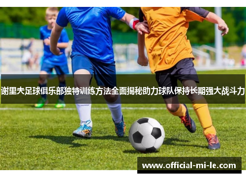 谢里夫足球俱乐部独特训练方法全面揭秘助力球队保持长期强大战斗力