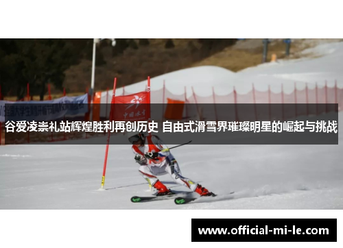 谷爱凌崇礼站辉煌胜利再创历史 自由式滑雪界璀璨明星的崛起与挑战