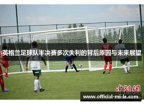 英格兰足球队半决赛多次失利的背后原因与未来展望