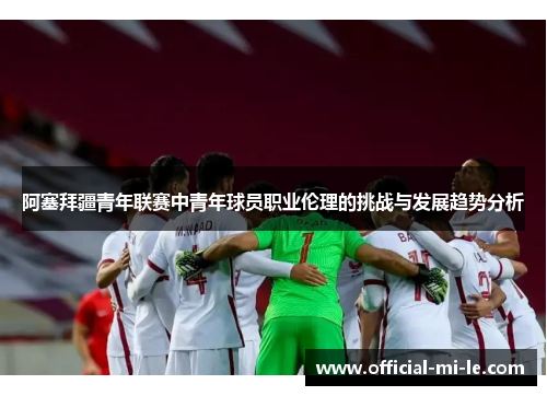 阿塞拜疆青年联赛中青年球员职业伦理的挑战与发展趋势分析