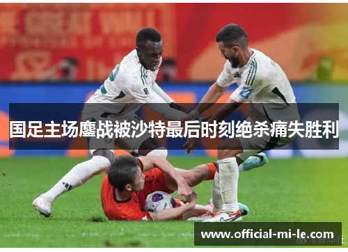 国足主场鏖战被沙特最后时刻绝杀痛失胜利 国足主场鏖战被沙特最后时刻绝杀痛失胜利