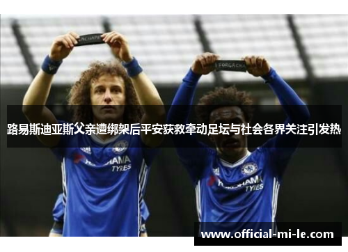 路易斯迪亚斯父亲遭绑架后平安获救牵动足坛与社会各界关注引发热